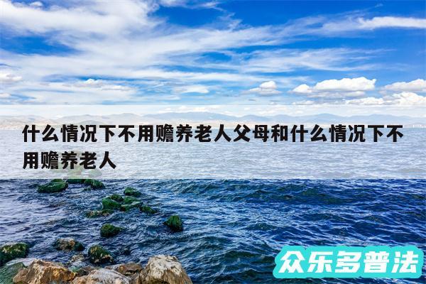 什么情况下不用赡养老人父母和什么情况下不用赡养老人