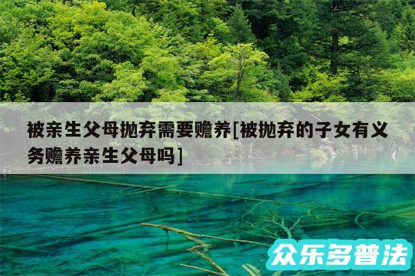 被亲生父母抛弃需要赡养及被抛弃的子女有义务赡养亲生父母吗