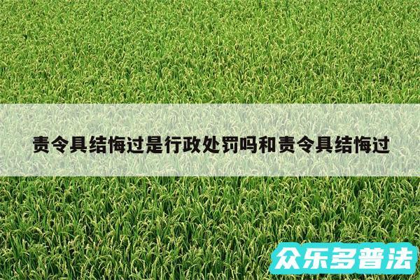 责令具结悔过是行政处罚吗和责令具结悔过