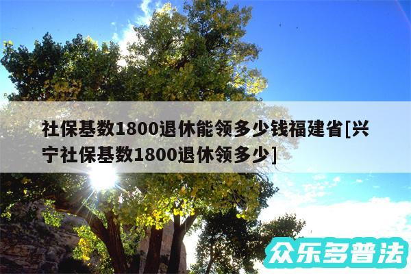 社保基数1800退休能领多少钱福建省及兴宁社保基数1800退休领多少