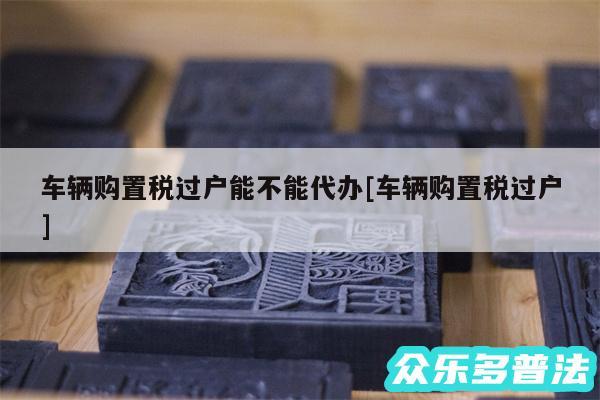 车辆购置税过户能不能代办及车辆购置税过户