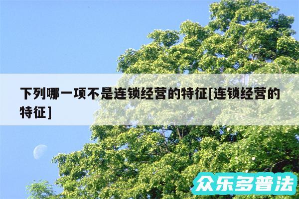 下列哪一项不是连锁经营的特征及连锁经营的特征