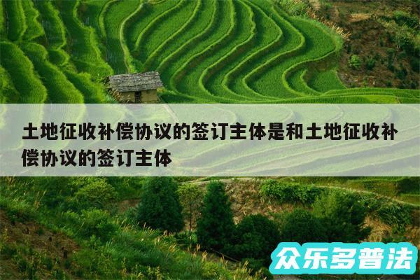 土地征收补偿协议的签订主体是和土地征收补偿协议的签订主体