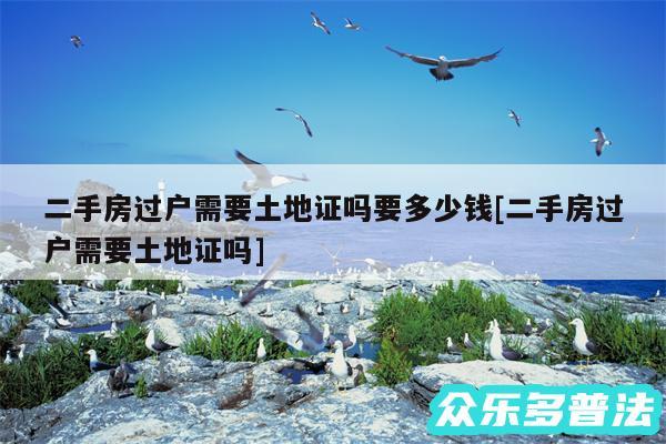 二手房过户需要土地证吗要多少钱及二手房过户需要土地证吗