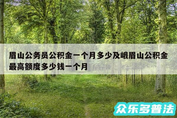 眉山公务员公积金一个月多少及峨眉山公积金最高额度多少钱一个月
