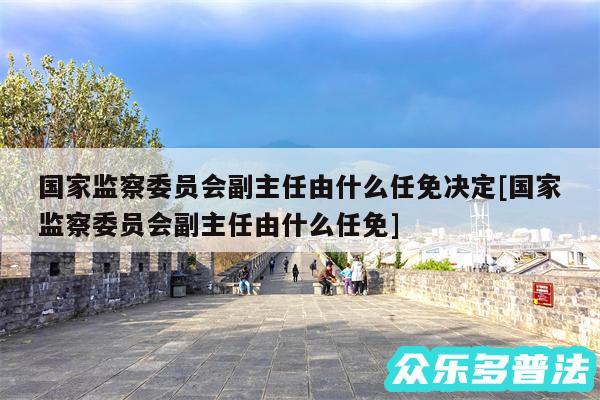 国家监察委员会副主任由什么任免决定及国家监察委员会副主任由什么任免