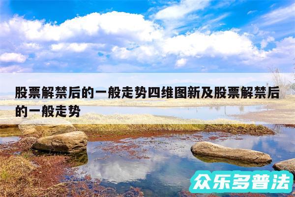 股票解禁后的一般走势四维图新及股票解禁后的一般走势
