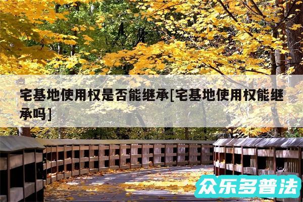 宅基地使用权是否能继承及宅基地使用权能继承吗