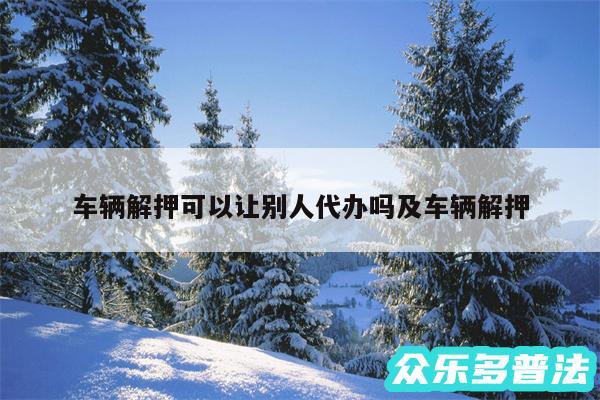 车辆解押可以让别人代办吗及车辆解押