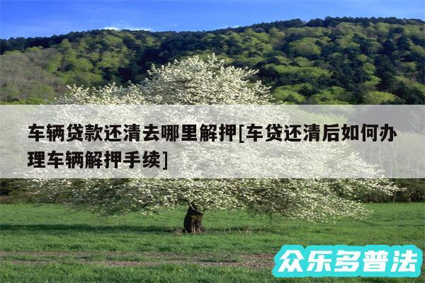 车辆贷款还清去哪里解押及车贷还清后如何办理车辆解押手续