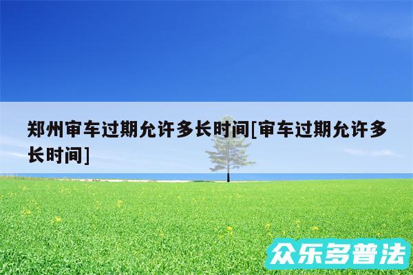 郑州审车过期允许多长时间及审车过期允许多长时间