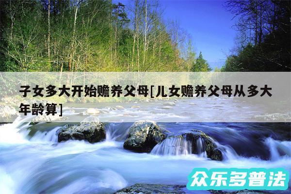 子女多大开始赡养父母及儿女赡养父母从多大年龄算