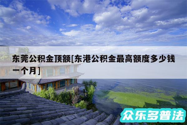 东莞公积金顶额及东港公积金最高额度多少钱一个月
