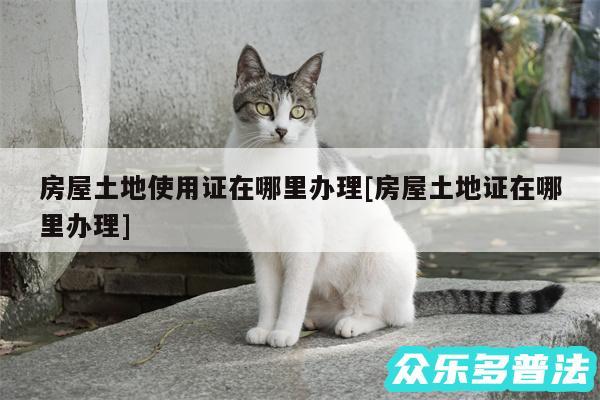 房屋土地使用证在哪里办理及房屋土地证在哪里办理
