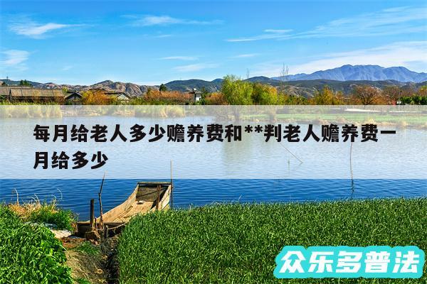 每月给老人多少赡养费和**判老人赡养费一月给多少