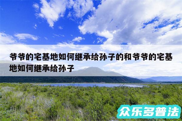 爷爷的宅基地如何继承给孙子的和爷爷的宅基地如何继承给孙子