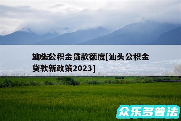 2024汕头公积金贷款额度及汕头公积金贷款新政策2024
