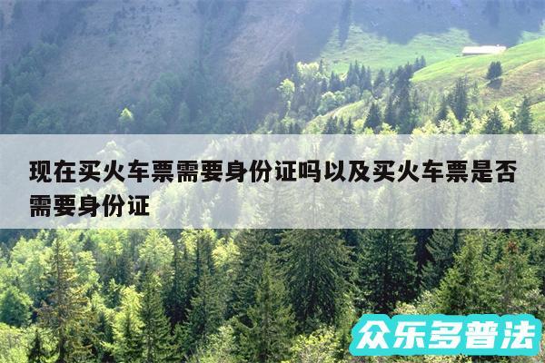 现在买火车票需要身份证吗以及买火车票是否需要身份证