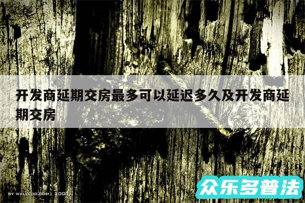 开发商延期交房最多可以延迟多久及开发商延期交房