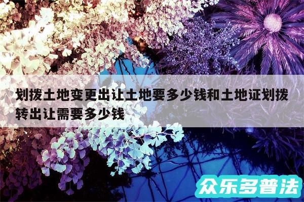 划拨土地变更出让土地要多少钱和土地证划拨转出让需要多少钱