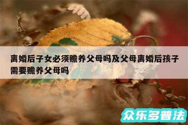 离婚后子女必须赡养父母吗及父母离婚后孩子需要赡养父母吗
