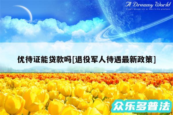优待证能贷款吗及退役军人待遇最新政策