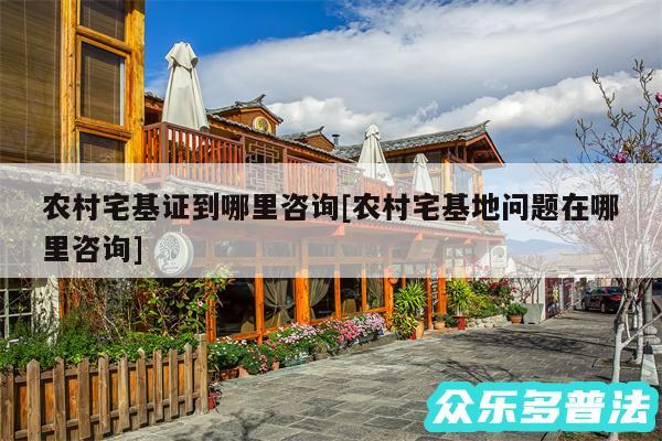 农村宅基证到哪里咨询及农村宅基地问题在哪里咨询