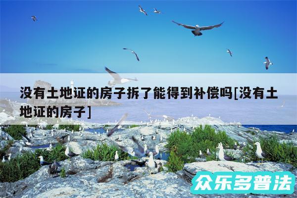 没有土地证的房子拆了能得到补偿吗及没有土地证的房子