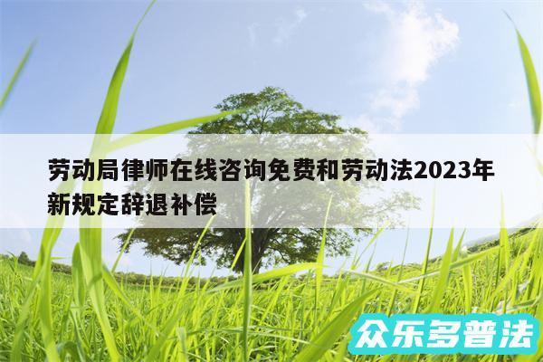 劳动局律师在线咨询免费和劳动法2024年新规定辞退补偿