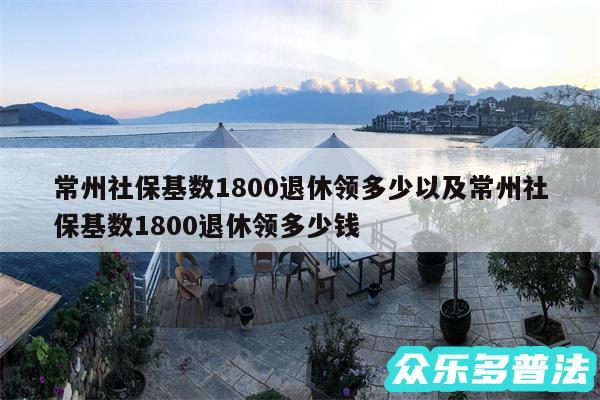 常州社保基数1800退休领多少以及常州社保基数1800退休领多少钱