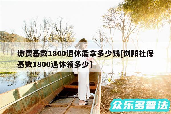 缴费基数1800退休能拿多少钱及浏阳社保基数1800退休领多少