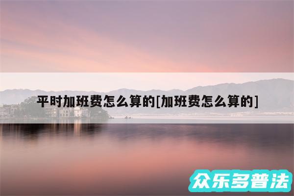 平时加班费怎么算的及加班费怎么算的