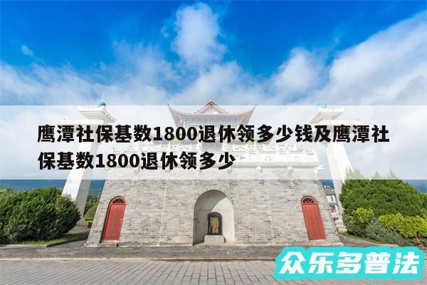 鹰潭社保基数1800退休领多少钱及鹰潭社保基数1800退休领多少