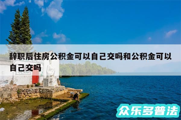 辞职后住房公积金可以自己交吗和公积金可以自己交吗