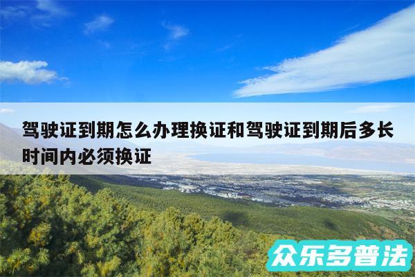 驾驶证到期怎么办理换证和驾驶证到期后多长时间内必须换证