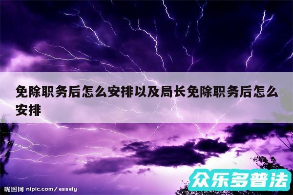 免除职务后怎么安排以及局长免除职务后怎么安排