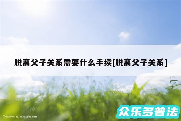 脱离父子关系需要什么手续及脱离父子关系