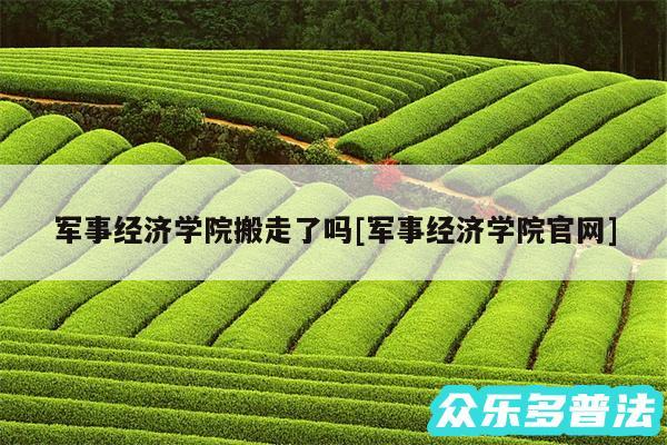军事经济学院搬走了吗及军事经济学院官网