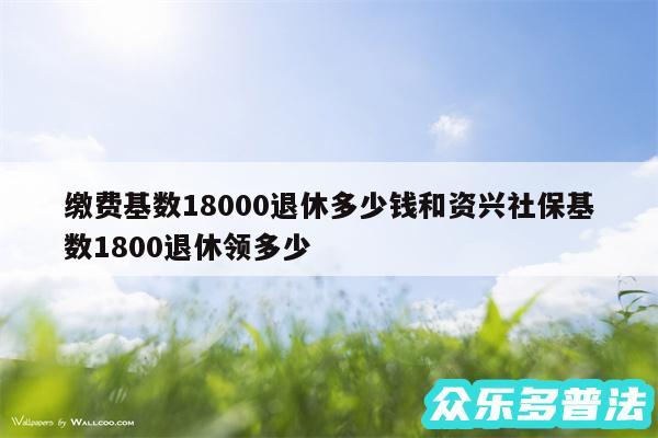 缴费基数18000退休多少钱和资兴社保基数1800退休领多少