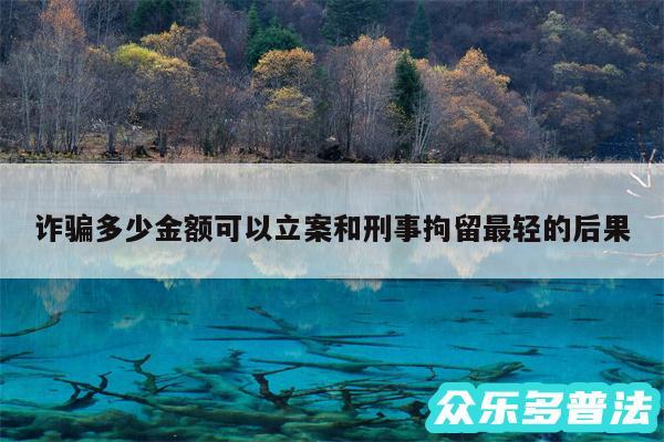 诈骗多少金额可以立案和刑事拘留最轻的后果