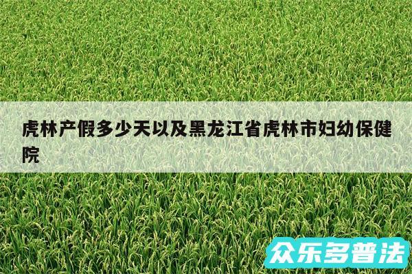 虎林产假多少天以及黑龙江省虎林市妇幼保健院
