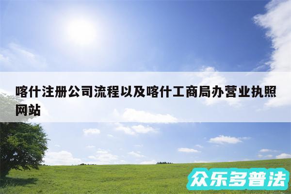 喀什注册公司流程以及喀什工商局办营业执照网站