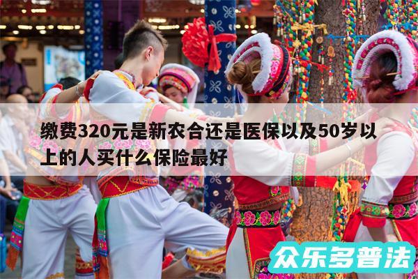 缴费320元是新农合还是医保以及50岁以上的人买什么保险最好