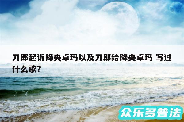 刀郎起诉降央卓玛以及刀郎给降央卓玛 写过什么歌?