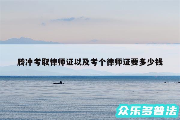 腾冲考取律师证以及考个律师证要多少钱