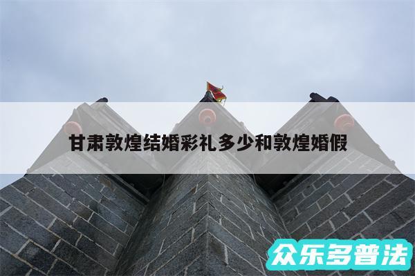 甘肃敦煌结婚彩礼多少和敦煌婚假