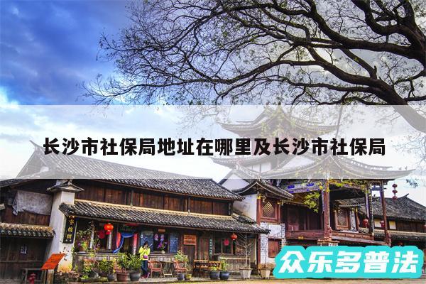 长沙市社保局地址在哪里及长沙市社保局