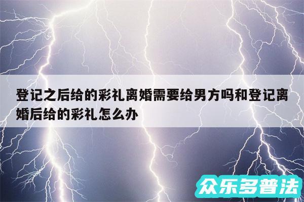 登记之后给的彩礼离婚需要给男方吗和登记离婚后给的彩礼怎么办
