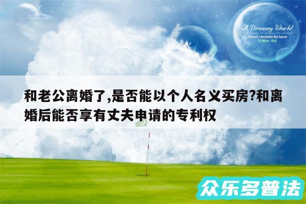 和老公离婚了,是否能以个人名义买房?和离婚后能否享有丈夫申请的专利权