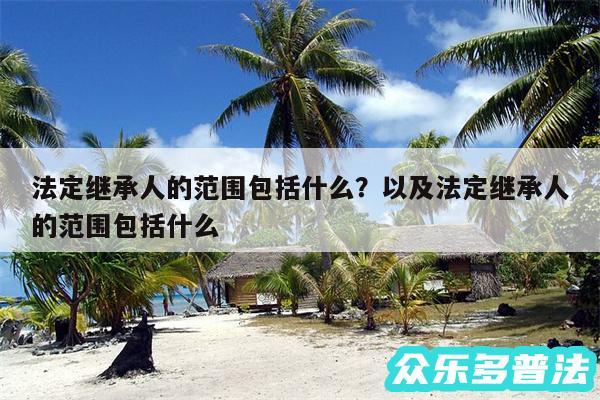 法定继承人的范围包括什么?以及法定继承人的范围包括什么